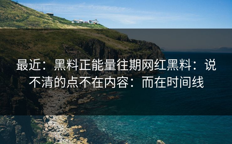最近：黑料正能量往期网红黑料：说不清的点不在内容：而在时间线