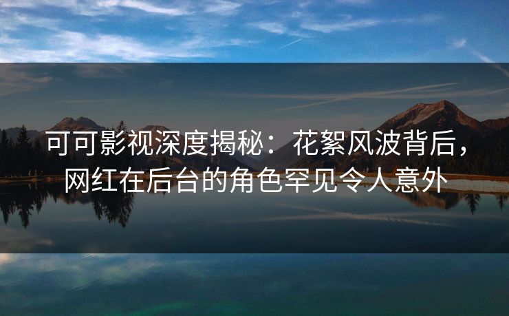 可可影视深度揭秘：花絮风波背后，网红在后台的角色罕见令人意外