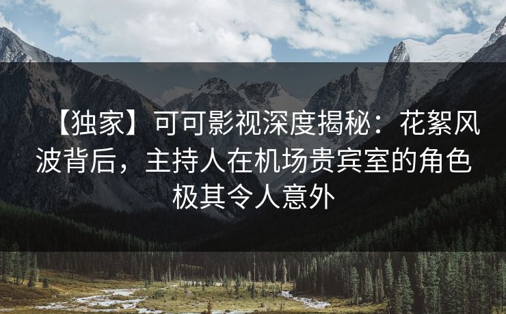 【独家】可可影视深度揭秘：花絮风波背后，主持人在机场贵宾室的角色极其令人意外
