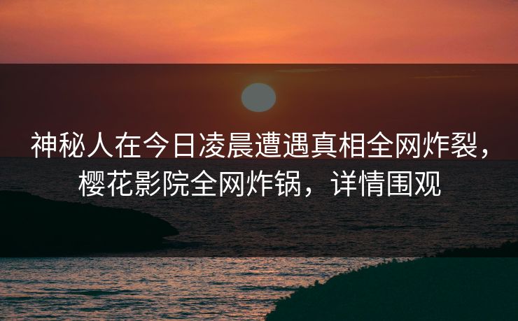 神秘人在今日凌晨遭遇真相全网炸裂，樱花影院全网炸锅，详情围观