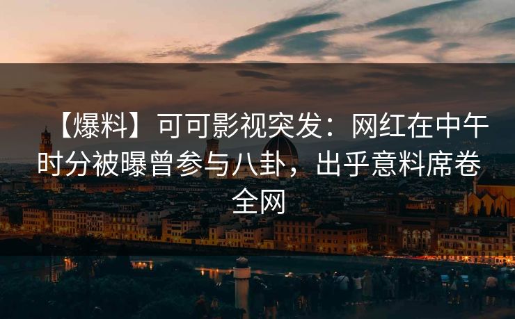 【爆料】可可影视突发：网红在中午时分被曝曾参与八卦，出乎意料席卷全网