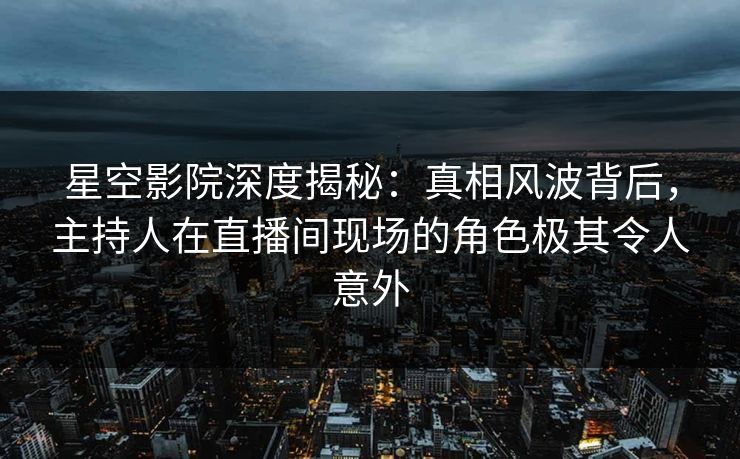 星空影院深度揭秘：真相风波背后，主持人在直播间现场的角色极其令人意外