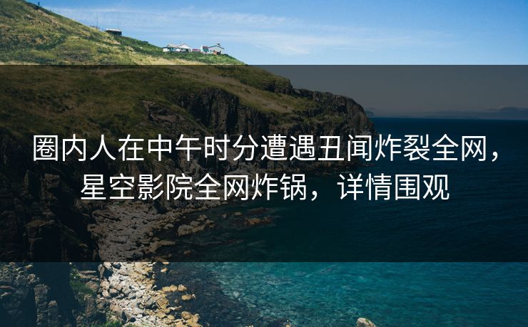 圈内人在中午时分遭遇丑闻炸裂全网，星空影院全网炸锅，详情围观