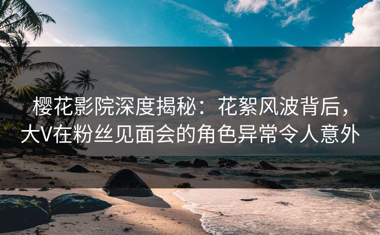 樱花影院深度揭秘：花絮风波背后，大V在粉丝见面会的角色异常令人意外