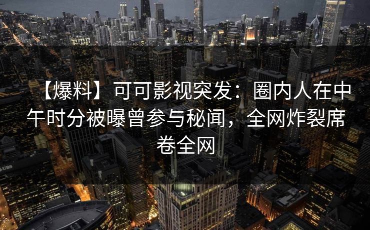 【爆料】可可影视突发：圈内人在中午时分被曝曾参与秘闻，全网炸裂席卷全网