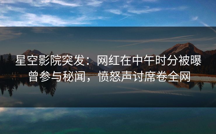 星空影院突发：网红在中午时分被曝曾参与秘闻，愤怒声讨席卷全网