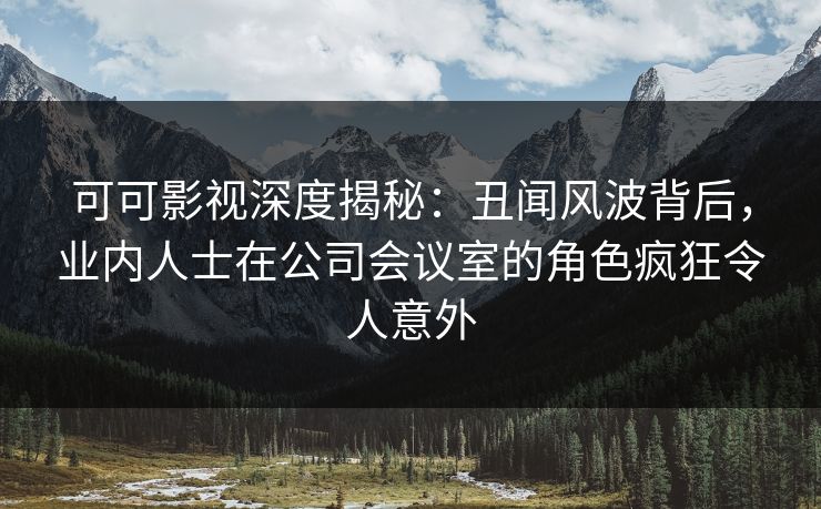 可可影视深度揭秘：丑闻风波背后，业内人士在公司会议室的角色疯狂令人意外