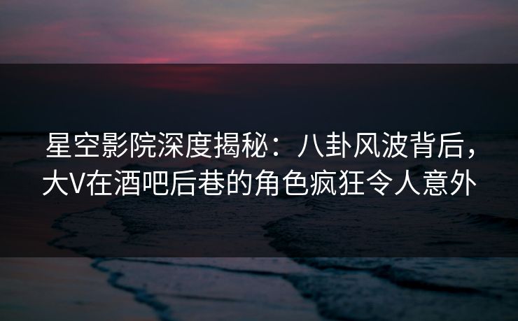 星空影院深度揭秘:八卦风波背后,大V在酒吧后巷的角色疯狂令人意外