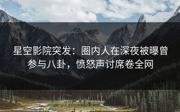 星空影院突发：圈内人在深夜被曝曾参与八卦，愤怒声讨席卷全网