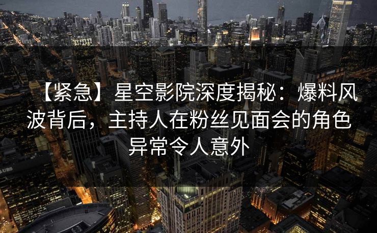 【紧急】星空影院深度揭秘：爆料风波背后，主持人在粉丝见面会的角色异常令人意外