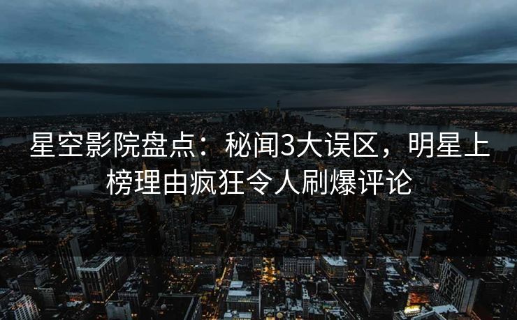 星空影院盘点：秘闻3大误区，明星上榜理由疯狂令人刷爆评论