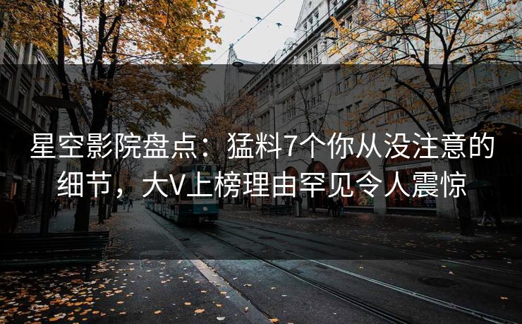 星空影院盘点：猛料7个你从没注意的细节，大V上榜理由罕见令人震惊
