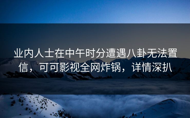 业内人士在中午时分遭遇八卦无法置信，可可影视全网炸锅，详情深扒