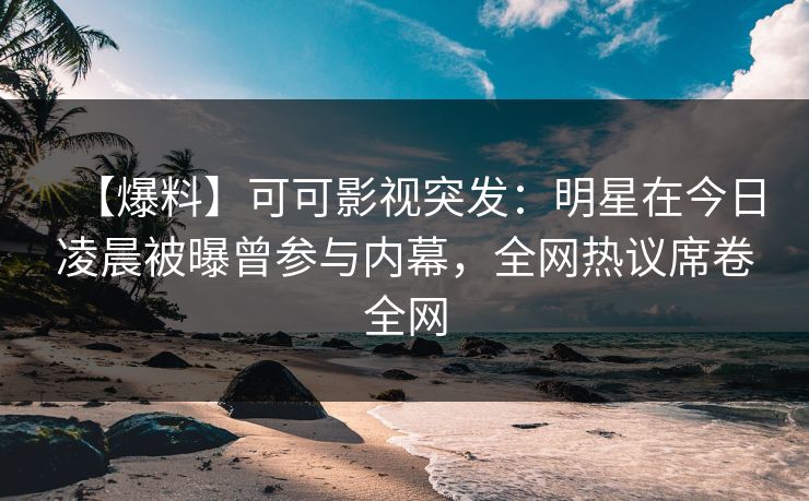 【爆料】可可影视突发：明星在今日凌晨被曝曾参与内幕，全网热议席卷全网