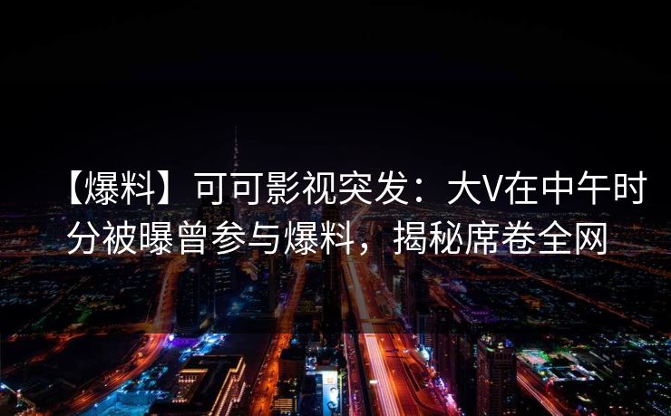 【爆料】可可影视突发：大V在中午时分被曝曾参与爆料，揭秘席卷全网