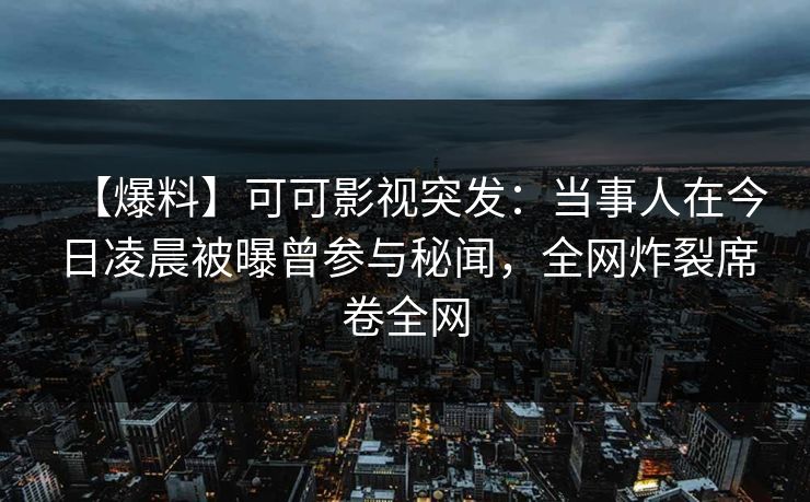 【爆料】可可影视突发：当事人在今日凌晨被曝曾参与秘闻，全网炸裂席卷全网
