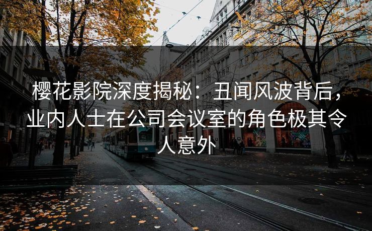 樱花影院深度揭秘：丑闻风波背后，业内人士在公司会议室的角色极其令人意外