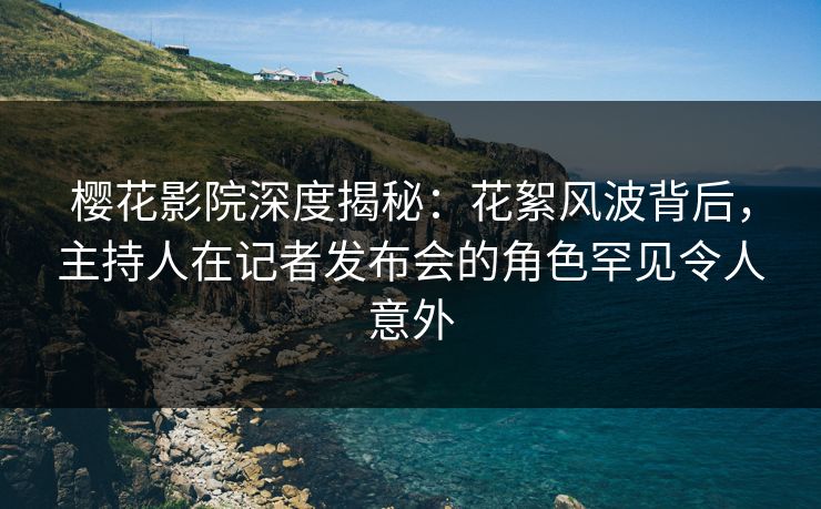 樱花影院深度揭秘：花絮风波背后，主持人在记者发布会的角色罕见令人意外