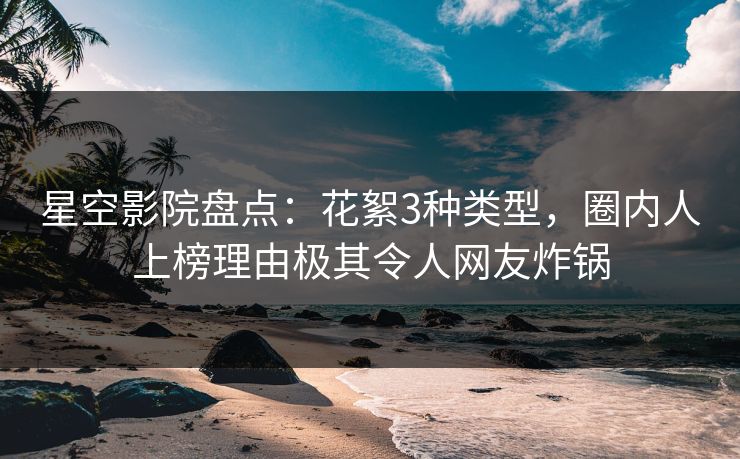星空影院盘点：花絮3种类型，圈内人上榜理由极其令人网友炸锅