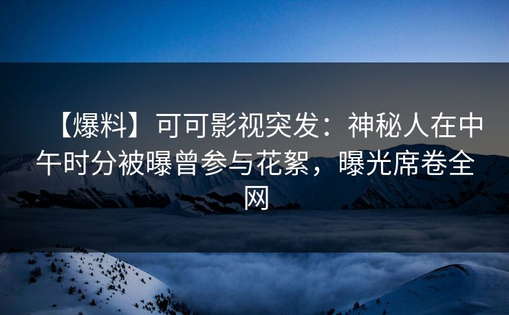 【爆料】可可影视突发：神秘人在中午时分被曝曾参与花絮，曝光席卷全网