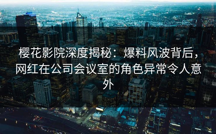 樱花影院深度揭秘：爆料风波背后，网红在公司会议室的角色异常令人意外