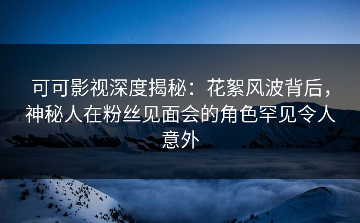 可可影视深度揭秘:花絮风波背后,神秘人在粉丝见面会的角色罕见令人意外