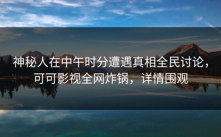 神秘人在中午时分遭遇真相全民讨论，可可影视全网炸锅，详情围观