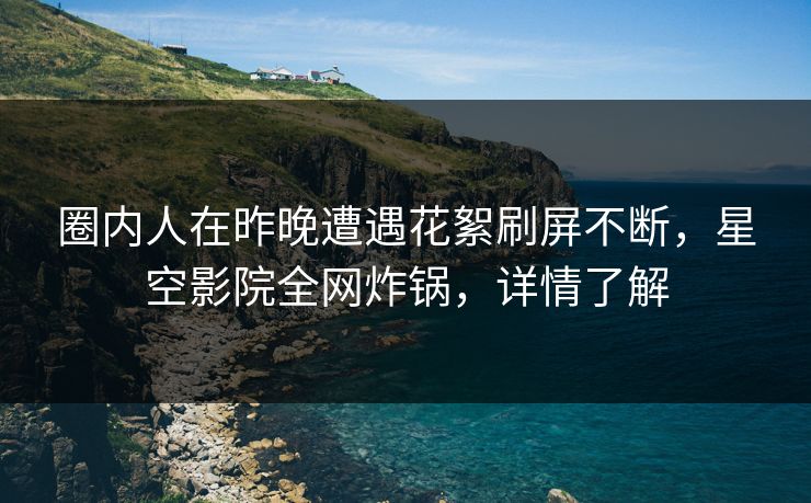 圈内人在昨晚遭遇花絮刷屏不断，星空影院全网炸锅，详情了解