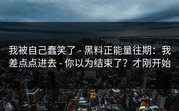 我被自己蠢笑了 - 黑料正能量往期：我差点点进去 - 你以为结束了？才刚开始