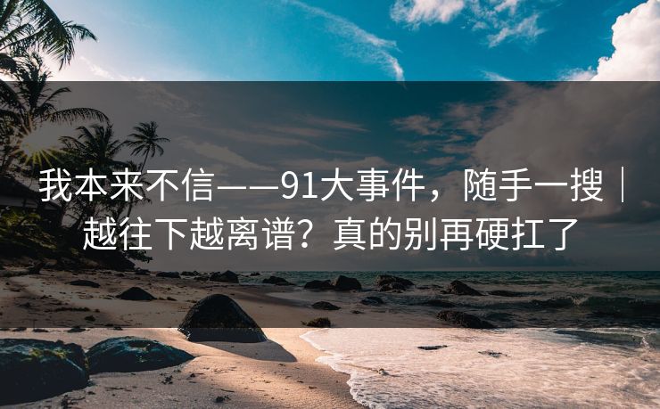 我本来不信——91大事件，随手一搜｜越往下越离谱？真的别再硬扛了