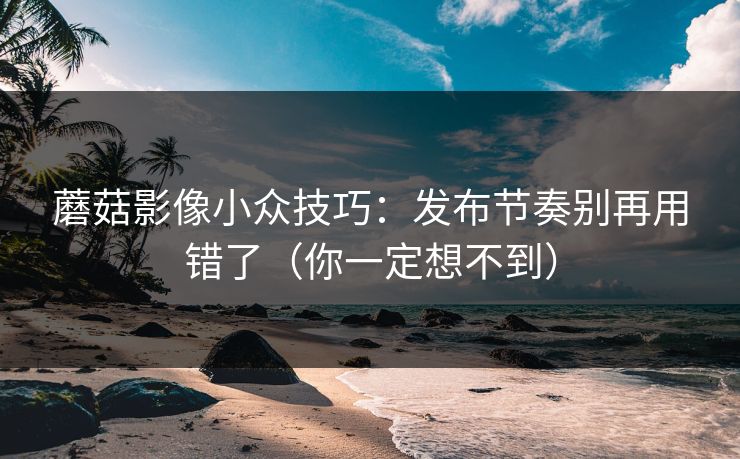 蘑菇影像小众技巧：发布节奏别再用错了（你一定想不到）